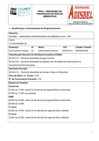PPRA - PROGRAMA DE
PREVENÇÃO DE RISCOS
AMBIENTAIS
Período de Vigência:
Novembro/2012 a Novembro/2013
2
1 . Identificação e Caracterização do Empreendimento.
Empresa:
ADISBEL – AMAZONAS DISTRIBUIDORA DE BEBIDAS LTDA - EPP
CNPJ:
10.189.079/0001-02
Endereço: N° Bairro: CEP:
Rua Evaristo Faustino 25 Colônia Santo Antonio 69.093-015
Cidade / Estado:
MANAUS/AM
Classificação Nacional de Atividade Econômica (CNAE):
46.35-4-01 – Comércio atacadista de água mineral.
46.35-4-03 – Comércio atacadista de bebidas com atividades de fracionamento e
acondicionamento associada.
Atividade Principal:
46.35-4-01 – Comércio atacadista de cerveja, chope e refrigerante.
Grau de Risco: 02 Grupo: C-20
N° de Funcionários Previstos: 142
Horário de Trabalho:
Comercial:
07:00h às 17:00h, sendo 2h de almoço de segunda-feira a sexta-feira.
07:00h às 11:00h aos sábados.
ADM:
08:00h às 18:00h, sendo 2h de almoço de segunda-feira a sexta-feira.
08:00h às 12:00h.
1º turno:
06:00h às 14:00h, sendo 2h de intervalo de segunda-feira a sábado.
2º turno:
14:00h às 22:20h, sendo 2h de intervalo de segunda-feira a sábado.
 