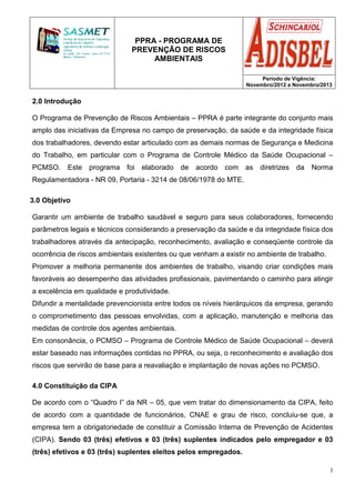 PPRA - PROGRAMA DE
PREVENÇÃO DE RISCOS
AMBIENTAIS
Período de Vigência:
Novembro/2012 a Novembro/2013
3
2.0 Introdução
O Programa de Prevenção de Riscos Ambientais – PPRA é parte integrante do conjunto mais
amplo das iniciativas da Empresa no campo de preservação, da saúde e da integridade física
dos trabalhadores, devendo estar articulado com as demais normas de Segurança e Medicina
do Trabalho, em particular com o Programa de Controle Médico da Saúde Ocupacional –
PCMSO. Este programa foi elaborado de acordo com as diretrizes da Norma
Regulamentadora - NR 09, Portaria - 3214 de 08/06/1978 do MTE.
3.0 Objetivo
Garantir um ambiente de trabalho saudável e seguro para seus colaboradores, fornecendo
parâmetros legais e técnicos considerando a preservação da saúde e da integridade física dos
trabalhadores através da antecipação, reconhecimento, avaliação e conseqüente controle da
ocorrência de riscos ambientais existentes ou que venham a existir no ambiente de trabalho.
Promover a melhoria permanente dos ambientes de trabalho, visando criar condições mais
favoráveis ao desempenho das atividades profissionais, pavimentando o caminho para atingir
a excelência em qualidade e produtividade.
Difundir a mentalidade prevencionista entre todos os níveis hierárquicos da empresa, gerando
o comprometimento das pessoas envolvidas, com a aplicação, manutenção e melhoria das
medidas de controle dos agentes ambientais.
Em consonância, o PCMSO – Programa de Controle Médico de Saúde Ocupacional – deverá
estar baseado nas informações contidas no PPRA, ou seja, o reconhecimento e avaliação dos
riscos que servirão de base para a reavaliação e implantação de novas ações no PCMSO.
4.0 Constituição da CIPA
De acordo com o “Quadro I” da NR – 05, que vem tratar do dimensionamento da CIPA, feito
de acordo com a quantidade de funcionários, CNAE e grau de risco, concluiu-se que, a
empresa tem a obrigatoriedade de constituir a Comissão Interna de Prevenção de Acidentes
(CIPA). Sendo 03 (três) efetivos e 03 (três) suplentes indicados pelo empregador e 03
(três) efetivos e 03 (três) suplentes eleitos pelos empregados.
 