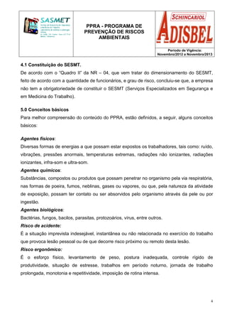 PPRA - PROGRAMA DE
PREVENÇÃO DE RISCOS
AMBIENTAIS
Período de Vigência:
Novembro/2012 a Novembro/2013
4
4.1 Constituição do SESMT.
De acordo com o “Quadro II” da NR – 04, que vem tratar do dimensionamento do SESMT,
feito de acordo com a quantidade de funcionários, e grau de risco, concluiu-se que, a empresa
não tem a obrigatoriedade de constituir o SESMT (Serviços Especializados em Segurança e
em Medicina do Trabalho).
5.0 Conceitos básicos
Para melhor compreensão do conteúdo do PPRA, estão definidos, a seguir, alguns conceitos
básicos:
Agentes físicos:
Diversas formas de energias a que possam estar expostos os trabalhadores, tais como: ruído,
vibrações, pressões anormais, temperaturas extremas, radiações não ionizantes, radiações
ionizantes, infra-som e ultra-som.
Agentes químicos:
Substâncias, compostos ou produtos que possam penetrar no organismo pela via respiratória,
nas formas de poeira, fumos, neblinas, gases ou vapores, ou que, pela natureza da atividade
de exposição, possam ter contato ou ser absorvidos pelo organismo através da pele ou por
ingestão.
Agentes biológicos:
Bactérias, fungos, bacilos, parasitas, protozoários, vírus, entre outros.
Risco de acidente:
É a situação imprevista indesejável, instantânea ou não relacionada no exercício do trabalho
que provoca lesão pessoal ou de que decorre risco próximo ou remoto desta lesão.
Risco ergonômico:
É o esforço físico, levantamento de peso, postura inadequada, controle rígido de
produtividade, situação de estresse, trabalhos em período noturno, jornada de trabalho
prolongada, monotonia e repetitividade, imposição de rotina intensa.
 