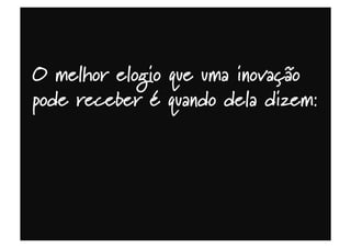 O melhor elogio que uma inovação
pode receber é quando dela dizem:
 