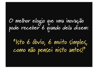 O melhor elogio que uma inovação
pode receber é quando dela dizem:
“Isto é óbvio, é muito simples,
como não pensei nisto antes!”
 