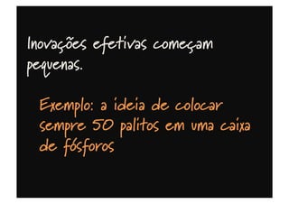 Inovações efetivas começam
pequenas.
Exemplo: a ideia de colocar
sempre 50 palitos em uma caixa
de fósforos deu aos suecos
liderança mundial por meio século
 