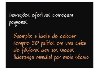 Inovações efetivas começam
pequenas.
Exemplo: a ideia de colocar
sempre 50 palitos em uma caixa
de fósforos deu aos suecos
liderança mundial por meio século
 