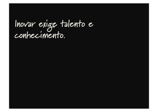 Inovar exige talento e
conhecimento.
 
