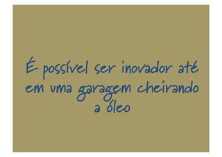 É possível ser inovador até
em uma garagem cheirando
a óleo
 