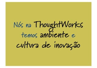 Nós na ThoughtWorks
temos ambiente e
cultura de inovação
 