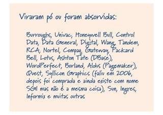 Viraram pó ou foram absorvidas:
Burroughs, Univac, Honeywell Bull, Control
Data, Data General, Digital, Wang, Tandem,
RCA, Nortel, Compaq, Gateway, Packard
Bell, Lotus, Ashton Tate (DBase),
WordPerfect, Borland, Aldus (Pagemaker),
Quest, Syllicon Graphics (faliu em 2006,
depois foi comprada e ainda existe com nome
SGI mas não é a mesma coisa), Sun, Ingres,
Informix e muitas outras
 