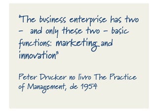 "The business enterprise has two
-‐ and only these two -‐ basic
functions: marketing and
innovation”
Peter Drucker no livro The Practice
of Management, de 1954
 
