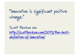 “Innovation is significant positive
change.”
Scott Berkun em
http://scottberkun.com/2013/the-‐best-‐
definition-‐of-‐innovation/
 