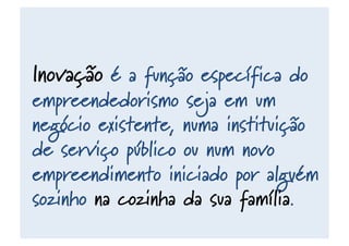 Inovação é a função específica do
empreendedorismo seja em um
negócio existente, numa instituição
de serviço público ou num novo
empreendimento iniciado por alguém
sozinho na cozinha da sua família.
 