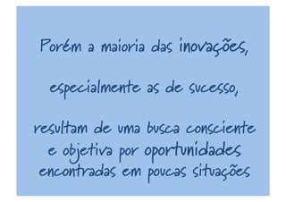 Porém a maioria das inovações,
especialmente as de sucesso,
resultam de uma busca consciente
e objetiva por oportunidades
encontradas em poucas situações
 