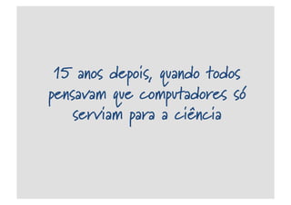 15 anos depois, quando todos
pensavam que computadores só
serviam para a ciência
 