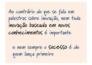 Ao contrário do que se fala em
palestras sobre inovação, nem toda
inovação baseada em novos
conhecimentos é importante
e nem sempre o sucesso é de
quem lança primeiro
 
