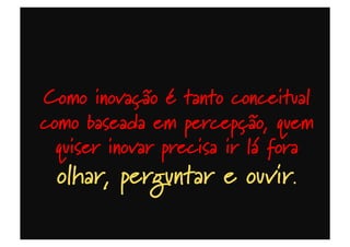 Como inovação é tanto conceitual
como baseada em percepção, quem
quiser inovar precisa ir lá fora
olhar, perguntar e ouvir.
 