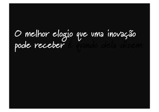 O melhor elogio que uma inovação
pode receber é quando dela dizem:
 