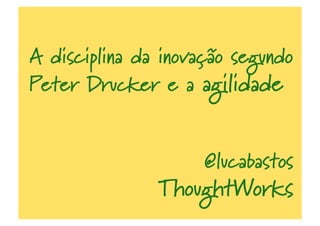 A disciplina da inovação segundo
Peter Drucker e a agilidade
@lucabastos
ThoughtWorks
 