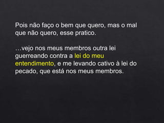 Pois não faço o bem que quero, mas o mal
que não quero, esse pratico.
…vejo nos meus membros outra lei
guerreando contra a lei do meu
entendimento, e me levando cativo à lei do
pecado, que está nos meus membros.
 