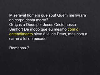 Miserável homem que sou! Quem me livrará
do corpo desta morte?
Graças a Deus por Jesus Cristo nosso
Senhor! De modo que eu mesmo com o
entendimento sirvo à lei de Deus, mas com a
carne à lei do pecado.
Romanos 7
 