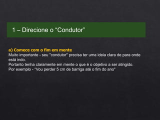 a) Comece com o fim em mente
Muito importante - seu "condutor" precisa ter uma ideia clara de para onde
está indo.
Portanto tenha claramente em mente o que é o objetivo a ser atingido.
Por exemplo - “Vou perder 5 cm de barriga até o fim do ano"
1 – Direcione o “Condutor”
 