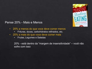 Pense 20% - Mais e Menos
• 20% a menos do que voce deve comer menos
• Frituras, doces, carbohidratos refinados, etc.
• 20% a mais do que voce deve comer mais
• Frutas, Legumes e Saladas
20% - está dentro da “margem de insensitividade” – você não
sofre com isso
 