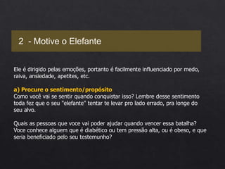 Ele é dirigido pelas emoções, portanto é facilmente influenciado por medo,
raiva, ansiedade, apetites, etc.
a) Procure o sentimento/propósito
Como você vai se sentir quando conquistar isso? Lembre desse sentimento
toda fez que o seu "elefante" tentar te levar pro lado errado, pra longe do
seu alvo.
Quais as pessoas que voce vai poder ajudar quando vencer essa batalha?
Voce conhece alguem que é diabético ou tem pressão alta, ou é obeso, e que
seria beneficiado pelo seu testemunho?
2 - Motive o Elefante
 