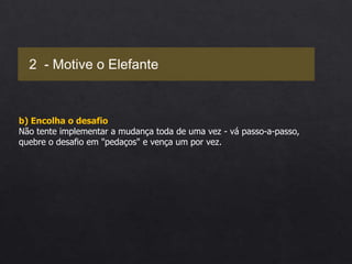b) Encolha o desafio
Não tente implementar a mudança toda de uma vez - vá passo-a-passo,
quebre o desafio em "pedaços" e vença um por vez.
2 - Motive o Elefante
 