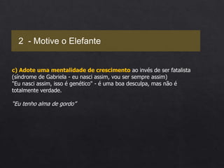 c) Adote uma mentalidade de crescimento ao invés de ser fatalista
(síndrome de Gabriela - eu nasci assim, vou ser sempre assim)
"Eu nasci assim, isso é genético" - é uma boa desculpa, mas não é
totalmente verdade.
“Eu tenho alma de gordo”
2 - Motive o Elefante
 