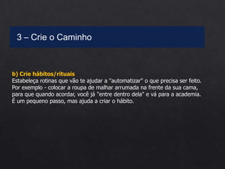 b) Crie hábitos/rituais
Estabeleça rotinas que vão te ajudar a "automatizar" o que precisa ser feito.
Por exemplo - colocar a roupa de malhar arrumada na frente da sua cama,
para que quando acordar, você já "entre dentro dela" e vá para a academia.
É um pequeno passo, mas ajuda a criar o hábito.
3 – Crie o Caminho
 