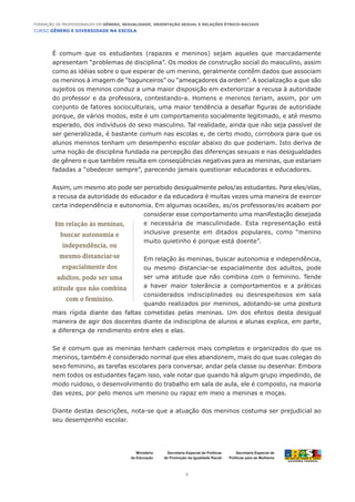 CURSO GÊNERO E DIVERSIDADE NA ESCOLA
2
Formação de Professoras/es em Gênero, Sexualidade, Orientação Sexual e Relações Étnico-Raciais
Ministério
da Educação
Secretaria Especial de
Políticas para as Mulheres
Secretaria Especial de Políticas
de Promoção da Igualdade Racial
É comum que os estudantes (rapazes e meninos) sejam aqueles que marcadamente
apresentam “problemas de disciplina”. Os modos de construção social do masculino, assim
como as idéias sobre o que esperar de um menino, geralmente contêm dados que associam
os meninos à imagem de “bagunceiros” ou “ameaçadores da ordem”. A socialização a que são
sujeitos os meninos conduz a uma maior disposição em exteriorizar a recusa à autoridade
do professor e da professora, contestando-a. Homens e meninos teriam, assim, por um
conjunto de fatores socioculturais, uma maior tendência a desafiar figuras de autoridade
porque, de vários modos, este é um comportamento socialmente legitimado, e até mesmo
esperado, dos indivíduos do sexo masculino. Tal realidade, ainda que não seja passível de
ser generalizada, é bastante comum nas escolas e, de certo modo, corrobora para que os
alunos meninos tenham um desempenho escolar abaixo do que poderiam. Isto deriva de
uma noção de disciplina fundada na percepção das diferenças sexuais e nas desigualdades
de gênero e que também resulta em conseqüências negativas para as meninas, que estariam
fadadas a “obedecer sempre”, parecendo jamais questionar educadoras e educadores.
Assim, um mesmo ato pode ser percebido desigualmente pelos/as estudantes. Para eles/elas,
a recusa da autoridade do educador e da educadora é muitas vezes uma maneira de exercer
certa independência e autonomia. Em algumas ocasiões, as/os professoras/es acabam por
considerar esse comportamento uma manifestação desejada
e necessária de masculinidade. Esta representação está
inclusive presente em ditados populares, como “menino
muito quietinho é porque está doente”.
Em relação às meninas, buscar autonomia e independência,
ou mesmo distanciar-se espacialmente dos adultos, pode
ser uma atitude que não combina com o feminino. Tende
a haver maior tolerância a comportamentos e a práticas
considerados indisciplinados ou desrespeitosos em sala
quando realizados por meninos, adotando-se uma postura
mais rígida diante das faltas cometidas pelas meninas. Um dos efeitos desta desigual
maneira de agir dos docentes diante da indisciplina de alunos e alunas explica, em parte,
a diferença de rendimento entre eles e elas.
Se é comum que as meninas tenham cadernos mais completos e organizados do que os
meninos, também é considerado normal que eles abandonem, mais do que suas colegas do
sexo feminino, as tarefas escolares para conversar, andar pela classe ou desenhar. Embora
nem todos os estudantes façam isso, vale notar que quando há algum grupo impedindo, de
modo ruidoso, o desenvolvimento do trabalho em sala de aula, ele é composto, na maioria
das vezes, por pelo menos um menino ou rapaz em meio a meninas e moças.
Diante destas descrições, nota-se que a atuação dos meninos costuma ser prejudicial ao
seu desempenho escolar.
Em relação às meninas,
buscar autonomia e
independência, ou
mesmo distanciar-se
espacialmente dos
adultos, pode ser uma
atitude que não combina
com o feminino.
 