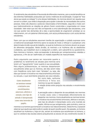 CURSO GÊNERO E DIVERSIDADE NA ESCOLA
3
Formação de Professoras/es em Gênero, Sexualidade, Orientação Sexual e Relações Étnico-Raciais
Ministério
da Educação
Secretaria Especial de
Políticas para as Mulheres
Secretaria Especial de Políticas
de Promoção da Igualdade Racial
O rendimento das estudantes é favorecido de diferentes maneiras, pois a escola beneficia-se
das distintas habilidades produzidas por outras instâncias de socialização. O papel de “boa
aluna que ajuda os colegas” é uma dessas habilidades. As meninas devem ser aquelas que
servem e cuidam, que estão à disposição para ajudar e atender às necessidades das outras
pessoas. Estes são afazeres e posturas relacionados à feminilidade, segundo o modo com
que tradicionalmente as relações de gênero foram construídas e organizadas em nossa
sociedade. Vale notar que isto não corresponde a uma subordinação das estudantes, uma
vez que aceitar tais demandas dá a elas a oportunidade de angariarem prestígio ao se
relacionarem, em um patamar diferenciado, com as/os professoras/es e com os/as demais
estudantes.
Fazer com que as estudantes assumam tarefas de organização e cuidado expressa como
a tradicional socialização feminina opera na escola de modo a reforçar e a perpetuar uma
determinada divisão sexual do trabalho, na qual as mulheres e os homens devem se ocupar
de diferentes obrigações. Nesta divisão, as meninas e as mulheres são as obedientes
cuidadoras, que trabalham duro e asseguram a ordem, sem subvertê-la ou questioná-la.
Para meninos e homens, resta corresponder à demanda por comportamentos rebeldes e
agressivos, a fim de ser reafirmado um modelo específico de masculinidade.
Outro argumento que parece ser recorrente quanto a
problemas no rendimento de estudos para meninas seria
terem um “aguçamento” maior quanto à sua sexualidade.
Para alguns professores/as, as meninas despertariam
sexualmente antes que os meninos, daí elas serem tidas
com freqüência como bem mais “atiradas”, ou seja, são
elas que tomam a iniciativa nos relacionamentos amorosos
ou sexuais, o que acarretaria prejuízos aos seus estudos.
Por outro lado, nenhuma
referência é feita aos
meninos no que diz respeito
à relação direta entre prejuízo nos estudos e envolvimento
sexual.
A percepção sobre o despertar da sexualidade nas meninas
é muitas vezes vista e interpretada diferentemente do
despertar nos meninos. Como atualmente as meninas tomam
a iniciativa nos envolvimentos amorosos, afetivos e sexuais,
este tipo de atitude é interpretado como uma inversão de
papéis. Afirma-se que antigamente, pelo contrário, eram os
meninos e os homens que tomavam a iniciativa nos relacionamentos. Desta forma, é possível
observar que aquilo que está oculto é o poder de quem escolhe quem. No passado, os homens
escolhiam as mulheres e, hoje em dia, seriam as mulheres que escolheriam os homens, o
que no cotidiano das escolas estaria prejudicando as alunas em seu rendimento escolar. É
Como atualmente
as meninas tomam
a iniciativa nos
envolvimentos
amorosos, afetivos e
sexuais, este tipo de
atitude é interpretado
como uma inversão de
papéis.
 