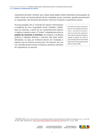 CURSO GÊNERO E DIVERSIDADE NA ESCOLA
4
Formação de Professoras/es em Gênero, Sexualidade, Orientação Sexual e Relações Étnico-Raciais
Ministério
da Educação
Secretaria Especial de
Políticas para as Mulheres
Secretaria Especial de Políticas
de Promoção da Igualdade Racial
importante perceber também que nestas observações estão embutidas preocupações de
ordem moral: as meninas deixam de ser recatadas, puras, inocentes, aquelas que precisam
se resguardar, não devendo demonstrar nenhuma iniciativa e experiência sexual.
As preocupações com a “inversão de valores” demonstram
a exigência de uma “virgindade moral” (Heilborn, 2006)1
para as meninas, a partir de um comportamento passivo
e ingênuo imposto a elas. A “ordem” estabelecida entre os
papéis de meninos e meninas, de homens e mulheres
quanto a relações afetivas e sexuais não pode sofrer
alterações, ou seja, as mulheres devem ser recatadas e
esperar que os homens as procurem. Os homens, por sua
vez, deverão sempre tomar a iniciativa, portanto, precisam
ter experiência no assunto.
1
HEILBORN, Maria Luiza. Entre as tramas da sexualidade brasileira. Revista Estudos Feministas, Florianópolis,v.14, n.1, p.43-59,
Jan./Abr. 2006. Disponível em: http://www.scielo.br/pdf/ref/v14n1/a04v14n1.pdf Acesso em: 25 jun. 2008.
Para saber mais sobre co-educação e
para ter mais subsídios para pensar
sobre a convivência de alunas e
alunos na escola mista, sugerimos a
leitura Educar meninas e meninos:
relações de gênero na escola, da
profa
.DanielaAuad,daUniversidade
Federal de São Paulo, publicado pela
Editora Contexto, 2006.
 