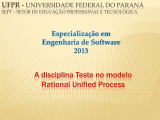A disciplina Teste no modelo
Rational Unified Process
Especialização em
Engenharia de Software
2013
UFPR - UNIVERSIDADE FEDERAL DO PARANÁ
SEPT – SETOR DE EDUCAÇÃO PROFISSIONAL E TECNOLÓGICA
 