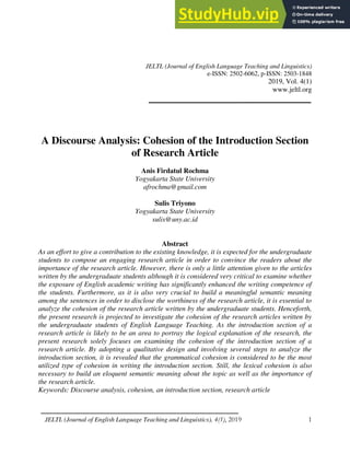 A Discourse Analysis: Cohesion of the Introduction Section of Research Article
JELTL (Journal of English Language Teaching and Linguistics), 4(1), 2019 1
JELTL (Journal of English Language Teaching and Linguistics)
e-ISSN: 2502-6062, p-ISSN: 2503-1848
2019, Vol. 4(1)
www.jeltl.org
A Discourse Analysis: Cohesion of the Introduction Section
of Research Article
Anis Firdatul Rochma
Yogyakarta State University
afrochma@gmail.com
Sulis Triyono
Yogyakarta State University
sulis@uny.ac.id
Abstract
As an effort to give a contribution to the existing knowledge, it is expected for the undergraduate
students to compose an engaging research article in order to convince the readers about the
importance of the research article. However, there is only a little attention given to the articles
written by the undergraduate students although it is considered very critical to examine whether
the exposure of English academic writing has significantly enhanced the writing competence of
the students. Furthermore, as it is also very crucial to build a meaningful semantic meaning
among the sentences in order to disclose the worthiness of the research article, it is essential to
analyze the cohesion of the research article written by the undergraduate students. Henceforth,
the present research is projected to investigate the cohesion of the research articles written by
the undergraduate students of English Language Teaching. As the introduction section of a
research article is likely to be an area to portray the logical explanation of the research, the
present research solely focuses on examining the cohesion of the introduction section of a
research article. By adopting a qualitative design and involving several steps to analyze the
introduction section, it is revealed that the grammatical cohesion is considered to be the most
utilized type of cohesion in writing the introduction section. Still, the lexical cohesion is also
necessary to build an eloquent semantic meaning about the topic as well as the importance of
the research article.
Keywords: Discourse analysis, cohesion, an introduction section, research article
 