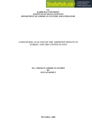 T.C.
KADİR HAS UNIVERSITY
INSTITUTE OF SOCIAL SCIENCES
DEPARTMENT OF AMERICAN CULTURE AND LITERATURE
A DISCOURSE ANALYSIS OF THE ABORTION DEBATE IN
TURKEY AND THE UNITED STATES
M.A. THESIS IN AMERICAN STUDIES
BY
SULTAN KOMUT
İSTANBUL, 2009
 