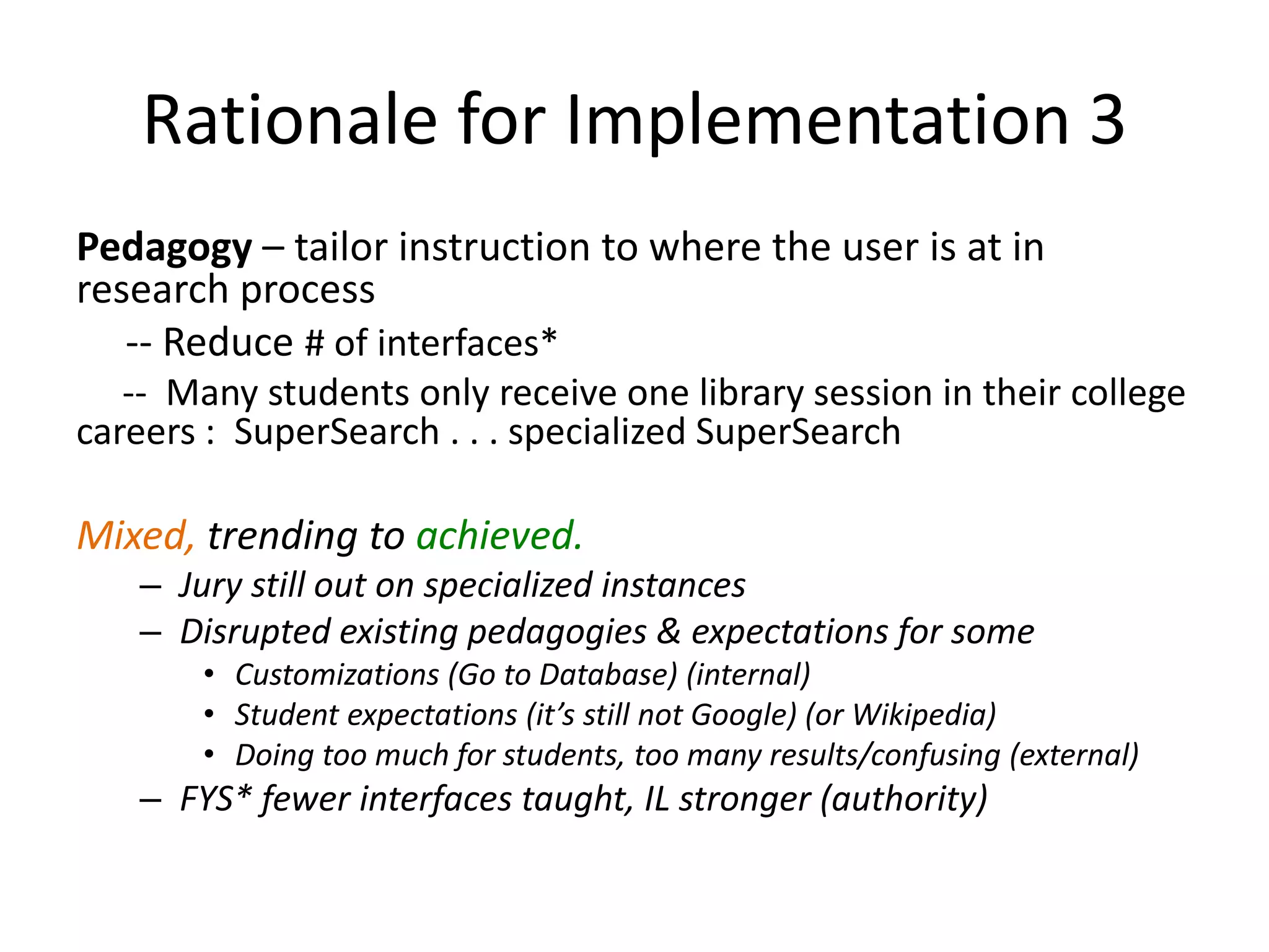 Rationale for Implementation 3Pedagogy – tailor instruction to where the user is at in research process     -- Reduce # of interfaces*     --  Many students only receive one library session in their college careers :  SuperSearch . . . specialized SuperSearchMixed, trending to achieved.Jury still out on specialized instancesDisrupted existing pedagogies & expectations for someCustomizations (Go to Database) (internal)Student expectations (it’s still not Google) (or Wikipedia)Doing too much for students, too many results/confusing (external)FYS* fewer interfaces taught, IL stronger (authority) 