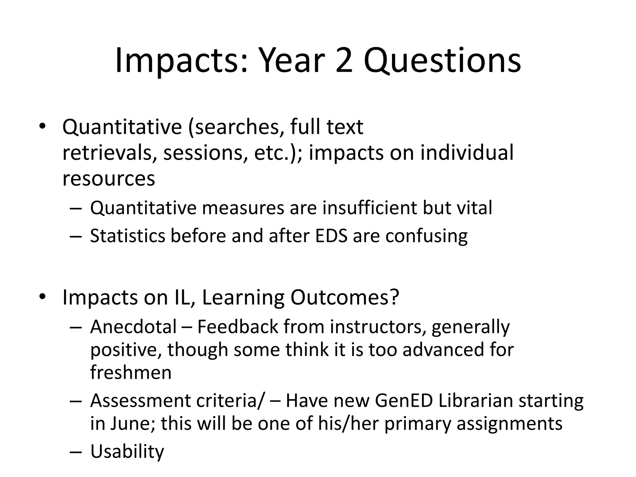 Impacts: Year 2 QuestionsQuantitative (searches, full text retrievals, sessions, etc.); impacts on individual resourcesQuantitative measures are insufficient but vitalStatistics before and after EDS are confusingImpacts on IL, Learning Outcomes?Anecdotal – Feedback from instructors, generally positive, though some think it is too advanced for freshmenAssessment criteria/ – Have new GenED Librarian starting in June; this will be one of his/her primary assignmentsUsability