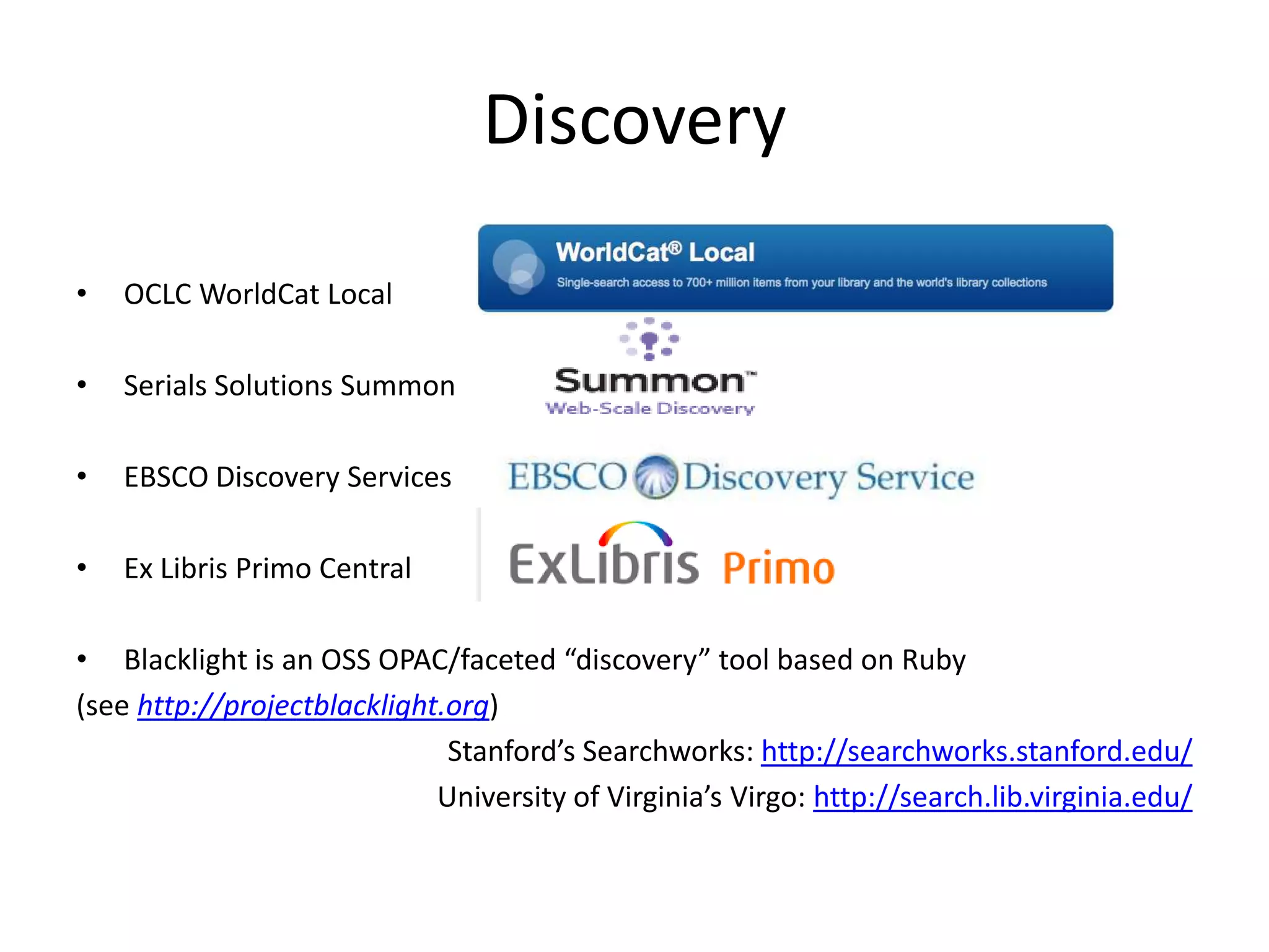 DiscoveryOCLC WorldCat LocalSerials Solutions SummonEBSCO Discovery ServicesEx Libris Primo CentralBlacklight is an OSS OPAC/faceted “discovery” tool based on Ruby(see http://projectblacklight.org)Stanford’s Searchworks: http://searchworks.stanford.edu/University of Virginia’s Virgo: http://search.lib.virginia.edu/