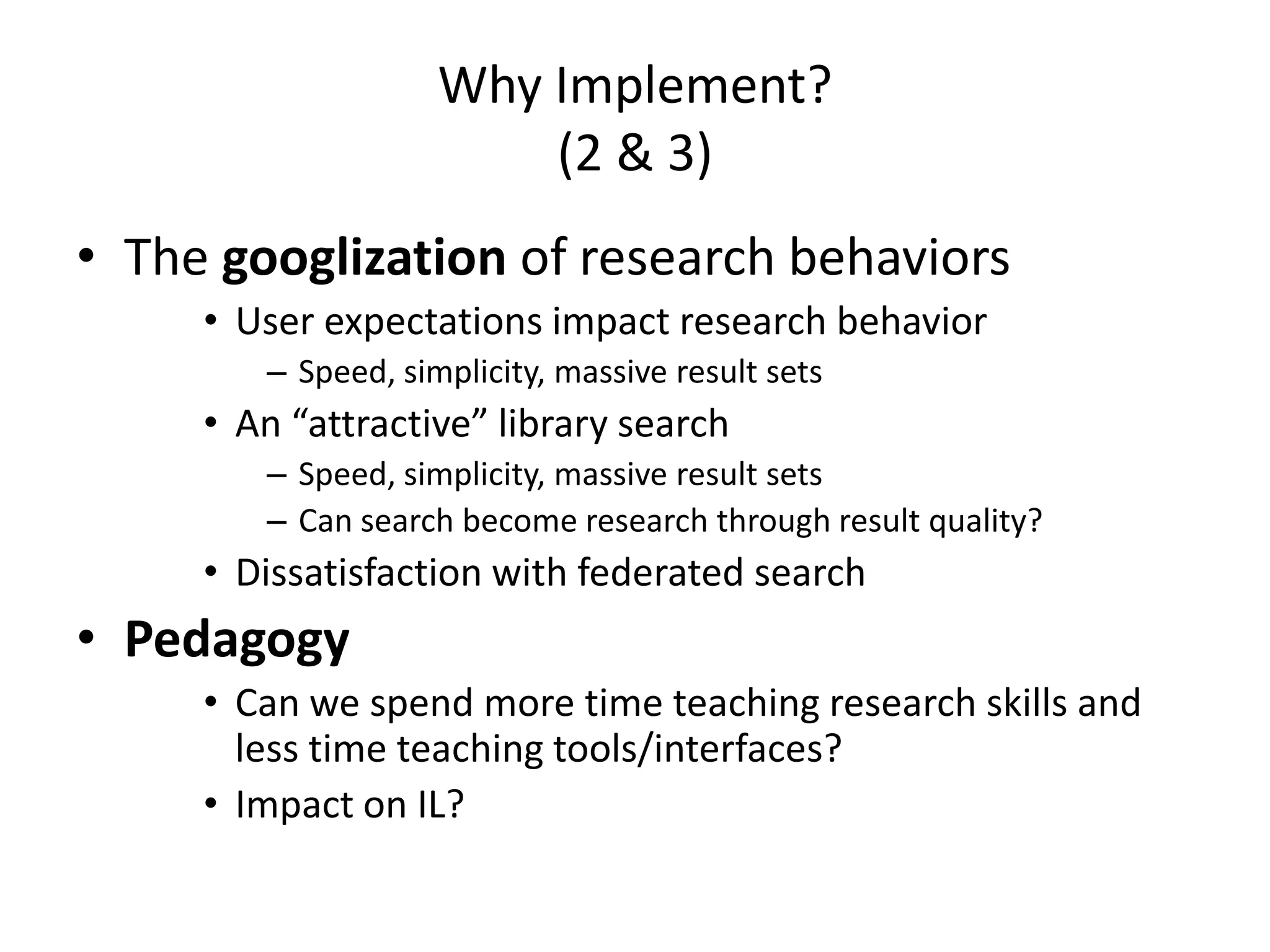 Why Implement?(2 & 3)The googlizationof research behaviorsUser expectations impact research behavior Speed, simplicity, massive result setsAn “attractive” library searchSpeed, simplicity, massive result setsCan search become research through result quality?Dissatisfaction with federated searchPedagogyCan we spend more time teaching research skills and less time teaching tools/interfaces?Impact on IL?