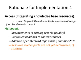 Rationale for Implementation 1Access (Integrating knowledge base resources)	. . . searching quickly and seamlessly across a vast range of local and remote content  . . . Achieved.  Improvements to catalog records (quality)Continued additions to content sources	Addition of ContentDM repositories, summer 2011Resource level impacts are not yet determined: cf statistics