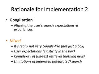 Rationale for Implementation 2GooglizationAligning the user’s search expectations & experiencesMixed. It’s really not very Google-like (not just a box)User expectations (elasticity in the box)Complexity of full-text retrieval (nothing new)Limitations of federated (integrated) search