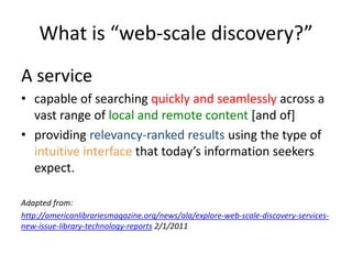 What is “web-scale discovery?”A service capable of searching quickly and seamlessly across a vast range of local and remote content [and of]providing relevancy-ranked resultsusing the type of intuitive interface that today’s information seekers expect. Adapted from:http://americanlibrariesmagazine.org/news/ala/explore-web-scale-discovery-services-new-issue-library-technology-reports 2/1/2011