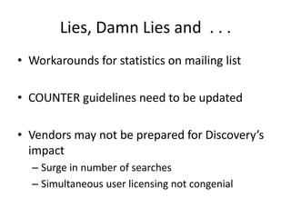 Lies, Damn Lies and  . . . Workarounds for statistics on mailing listCOUNTER guidelines need to be updatedVendors may not be prepared for Discovery’s impactSurge in number of searchesSimultaneous user licensing not congenial