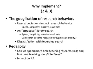 Why Implement?(2 & 3)The googlizationof research behaviorsUser expectations impact research behavior Speed, simplicity, massive result setsAn “attractive” library searchSpeed, simplicity, massive result setsCan search become research through result quality?Dissatisfaction with federated searchPedagogyCan we spend more time teaching research skills and less time teaching tools/interfaces?Impact on IL?