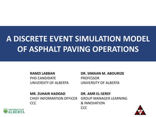 A DISCRETE EVENT SIMULATION MODEL
OF ASPHALT PAVING OPERATIONS
RAMZI LABBAN
PHD CANDIDATE
UNIVERSITY OF ALBERTA
DR. SIMAAN M. ABOURIZK
PROFESSOR
UNIVERSITY OF ALBERTA
MR. ZUHAIR HADDAD
CHIEF INFORMATION OFFICER
CCC
DR. AMR EL-SERSY
GROUP MANAGER LEARNING
& INNOVATION
CCC
 