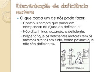    O que cada um de nós pode fazer:
    ◦ Contribuir sempre que puder em
      campanhas de ajuda ao deficiente;
    ◦ Não discriminar, gozando, o deficiente;
    ◦ Respeitar que os deficientes motores têm os
      mesmos direitos em tudo, como pessoas que
      não são deficientes.
 