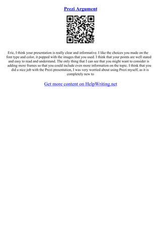 Prezi Argument
Eric, I think your presentation is really clear and informative. I like the choices you made on the
font type and color, it popped with the images that you used. I think that your points are well stated
and easy to read and understand. The only thing that I can see that you might want to consider is
adding more frames so that you could include even more information on the topic. I think that you
did a nice job with the Prezi presentation, I was very worried about using Prezi myself, as it is
completely new to
Get more content on HelpWriting.net
 