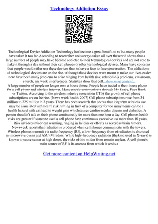 Technology Addiction Essay
Technological Device Addiction Technology has become a great benefit to us but many people
have taken it too far. According to researcher and surveys taken all over the world shows that a
large number of people may have become addicted to their technological devices and are not able to
make it through a day without their cell phones or other technological devices. Many have concerns
that people would rather use these devices than to have a face to face conversation. The addictions
of technological devices are on the rise. Although these devices were meant to make our lives easier
there have been many problems to arise ranging from health risk, relationship problems, classroom,
church, and work interferences. Statistics show that cell...show more content...
A large number of people no longer own a house phone. People have traded in their house phone
for a cell phone and wireless internet. Many people communicate through My Space, Face Book
or Twitter. According to the wireless industry association CTIA the growth of cell phone
subscriptions are on the rise. (News week health, 2007) Cell phone subscriptions rose from 34
million to 225 million in 2 years. There has been research that shows that long term wireless use
may be associated with health risk. Sitting in front of a computer for too many hours can be a
health hazard with can lead to weight gain which causes cardiovascular disease and diabetics. A
person shouldn't talk on their phone continuously for more than one hour a day. Cell phones health
risks are greater if someone used a cell phone have continuous excessive use more than 10 years.
Risk involves minor ear warming, ringing in the ears or effects as severe as brain tumors.
Newsweek reports that radiation is produced when cell phones communicate with the towers.
Wireless phones transmit via radio frequency (RF), a low–frequency from of radiation is also used
in microwave ovens and AM/FM radios. While high–frequency radiation (the kind used in X–rays) is
known to cause cancer at high doses, the risks of this milder from remain unclear. A cell phone's
main source of RF is its antenna from which it sends a
Get more content on HelpWriting.net
 