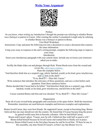 Write Your Argument
Preface
So you know, when writing my introduction I thought the prompt was referring to whether Brutus
was a betrayer or patriot to Caesar. After creating the outline I considered it might only be referring
to whether Brutus was a betrayer or patriot to Rome.
First Draft Worksheet
Instructions: Copy and paste the following text into a document or create a document that contains
the same information.
Using your essay in response to the unit's writing prompt, complete the following steps to improve
your essay.
Introduction
Insert your introductory paragraph with your central claim. Include any revisions your instructor
asked you to make.
Swiftly the blade slides out and plunges through flesh. Warm blood oozes from the wound and
covers the...show more content...
Paste the examples below.
"And therefore think him as a serpent's egg, which, hatched, would, as his kind, grow mischievous,
and kill him in the shell."
"Et tu, BrutГЁ?––Then fall, Caesar."
Write sentences that introduce the relevancy of these quotations, and use a colon before each
quotation. Paste these sentences below.
Brutus decided that Caesar had to be killed: "And therefore think him as a serpent's egg, which,
hatched, would, as his kind, grow mischievous, and kill him in the shell."
Caesar watched Brutus stab him and was shocked: "Et tu, BrutГЁ?––Then fall, Caesar."
Organization
Paste all of your revised body paragraphs and conclusion in the space below. Bold the transitions.
Remember, transitions are used between examples and between examples and explanations.
Brutus loved Caesar, they were best friends. He supported Caesar, except in becoming king. Brutus
believed that one man should not rule the country. He feared that if Caesar became king the power
he gained would cause him to become a dictator. After he had killed Caesar,
Brutus told Caesar's ghost, "Caesar, now be still. I killed not thee with half so good a will."
Brutus killed himself because he loved Caesar and wanted him to finally rest in peace.
However, Brutus killed Caesar in the first place because he said he loved him. "If there be any in
this assembly, any dear friend of Caesar's, to him I say that Brutus' love to
 
