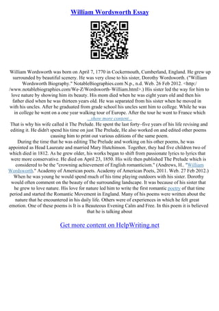 William Wordsworth Essay
William Wordsworth was born on April 7, 1770 in Cockermouth, Cumberland, England. He grew up
surrounded by beautiful scenery. He was very close to his sister, Dorothy Wordsworth. ("William
Wordsworth Biography." NotableBiographies.com N.p., n.d. Web. 26 Feb 2012. <http:/
/www.notablebiographies.com/We–Z/Wordsworth–William.html>.) His sister led the way for him to
love nature by showing him its beauty. His mom died when he was eight years old and then his
father died when he was thirteen years old. He was separated from his sister when he moved in
with his uncles. After he graduated from grade school his uncles sent him to college. While he was
in college he went on a one year walking tour of Europe. After the tour he went to France which
...show more content...
That is why his wife called it The Prelude. He spent the last forty–five years of his life revising and
editing it. He didn't spend his time on just The Prelude, He also worked on and edited other poems
causing him to print out various editions of the same poem.
During the time that he was editing The Prelude and working on his other poems, he was
appointed as Head Laureate and married Mary Hutchinson. Together, they had five children two of
which died in 1812. As he grew older, his works began to shift from passionate lyrics to lyrics that
were more conservative. He died on April 23, 1850. His wife then published The Prelude which is
considered to be the "crowning achievement of English romanticism." (Andrews, H.. "William
Wordsworth." Academy of American poets. Academy of American Poets, 2011. Web. 27 Feb 2012.)
When he was young he would spend much of his time playing outdoors with his sister. Dorothy
would often comment on the beauty of the surrounding landscape. It was because of his sister that
he grew to love nature. His love for nature led him to write the first romantic poetry of that time
period and started the Romantic Movement in England. Many of his poems were written about the
nature that he encountered in his daily life. Others were of experiences in which he felt great
emotion. One of these poems is It is a Beauteous Evening Calm and Free. In this poem it is believed
that he is talking about
Get more content on HelpWriting.net
 