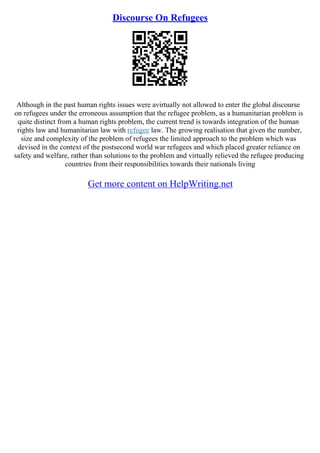 Discourse On Refugees
Although in the past human rights issues were avirtually not allowed to enter the global discourse
on refugees under the erroneous assumption that the refugee problem, as a humanitarian problem is
quite distinct from a human rights problem, the current trend is towards integration of the human
rights law and humanitarian law with refugee law. The growing realisation that given the number,
size and complexity of the problem of refugees the limited approach to the problem which was
devised in the context of the postsecond world war refugees and which placed greater reliance on
safety and welfare, rather than solutions to the problem and virtually relieved the refugee producing
countries from their responsibilities towards their nationals living
Get more content on HelpWriting.net
 